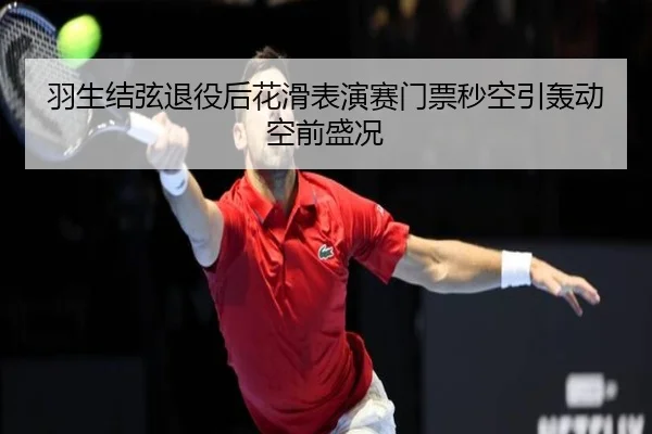 羽生结弦退役后花滑表演赛门票秒空引轰动空前盛况